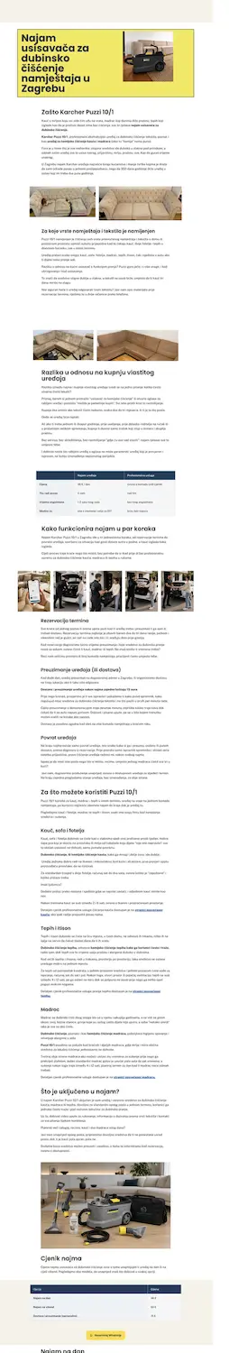 Screenshot prikazuje punu dužinu stranice o najmu uređaja za dubinsko čišćenje (vjerojatno Moj Čisti Dom), u svjetlom, čistom web dizajnu s dosta bijelog prostora i žutim naglascima. Na vrhu je žuti hero-blok s crnim podebljanim naslovom "Najam usisavača za dubinsko čišćenje namještaja u Zagrebu" na lijevoj strani, a desno fotografija crno-žutog Karcher Puzzi uređaja za pranje tepiha/tapeciranog namještaja na bijeloj pozadini. Slijedi naslov "Zašto Karcher Puzzi 10/1" s odlomkom teksta koji objašnjava da je riječ o profesionalnom uređaju za dubinsko pranje koji koristi i tvrtka Moj Čisti Dom u svojim uslugama, s naglaskom na snagu usisavanja i učinkovitost kod mrlja. Ispod teksta nalazi se fotografija krupnog kadra jastuka/tapeciranog materijala svijetle bež boje. Nakon toga dolazi naslov "Za koje vrste namještaja i tekstila je namijenjen" s odlomkom koji navodi da je uređaj prikladan za kauče, madrace, tepihe, itisone, auto-sjedala i druge tekstilne površine. Ispod teksta je fotografija velike bež kutne (L-oblik) sofe u svijetlom prostoru. Slijedi naslov "Razlika u odnosu na kupnju vlastitog uređaja" s uvodnim odlomkom koji objašnjava prednost najma nad kupnjom. Ispod teksta nalazi se usporedna tablica s dva stupca naslovljena "Naš uređaj" i "Profesionalna usluga", sa sljedećim recima (vrijednosti su djelomično nečitljive u ovoj rezoluciji, ali struktura je sljedeća): Cijena Trošak vode Vrijeme čišćenja Mobilnost Nakon tablice slijedi naslov "Kako funkcionira najam u par koraka" s uvodnim odlomkom, a ispod njega red od tri fotografije jedna pored druge koje prikazuju različite korake procesa (uređaj, dostava/preuzimanje i korištenje — detalji fotografija nisu precizno razlučivi u ovoj veličini). Zatim slijede tri potpoglavlja s tekstualnim opisima: "Rezervacija termina" — odlomak teksta "Preuzimanje uređaja (ili dostava)" — odlomak teksta "Povrat uređaja" — odlomak teksta Slijedi naslov "Za što možete koristiti Karcher Puzzi 10/1" s tri potpoglavlja: "Kauč, sofa i fotelja" — odlomak teksta "Tepih i itison" — odlomak teksta "Madrac" — odlomak teksta Nakon toga dolazi naslov "Što je uključeno u najam" s odlomkom teksta, a ispod fotografija uređaja Karcher Puzzi zajedno s dodatnom opremom (nastavci, crijeva) postavljenih na podu pored kauča. Pri dnu stranice nalazi se naslov "Cjenik najma" s uvodnom rečenicom, ispod koje je tablica s dva stupca — naziv usluge i cijena — s redovima (nazivi vidljivi, točne cijene djelomično nečitljive): Najam na dan Najam na vikend Dovoženje i preuzimanje opreme Ispod tablice nalazi se zeleni gumb (vjerojatno za WhatsApp kontakt). Na samom dnu kadra, djelomično odsječen, naziru se počeci novog naslova "Najam na dan" koji se nastavlja izvan vidljivog dijela snimke. ODLUKA: Potreban je dodatni tekstualni/HTML ekvivalent za obje tablice (usporedba "Naš uređaj" vs "Profesionalna usluga" i "Cjenik najma") jer sadrže konkretne podatke koji moraju biti dostupni čitaču zaslona kao strukturirani tekst. Za fotografije u ostatku stranice preporučam standardne opisne alt tekstove prilagođene svakoj sekciji (npr. "Fotelja i jastuci prije dubinskog čišćenja", "Kutna sofa pripremljena za tretman", "Karcher Puzzi 10/1 s priborom za čišćenje"). Napominjem da točni brojčani podaci u obje tablice i dio sitnog teksta i dalje nisu dovoljno čitljivi ni u ovoj rezoluciji da bih ih mogao precizno prenijeti — za potpuno točan HTML ekvivalent preporučujem dostaviti stvarni tekstualni sadržaj stranice (copy) ili pojedinačne screenshotove tablica u većoj rezoluciji/zoomu.
